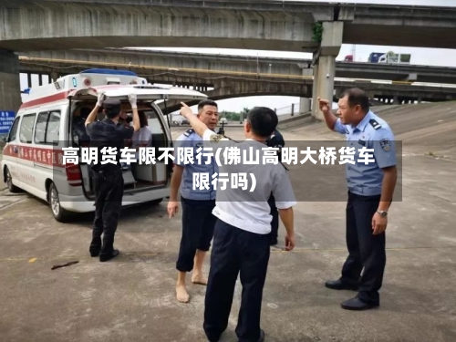 高明货车限不限行(佛山高明大桥货车限行吗)